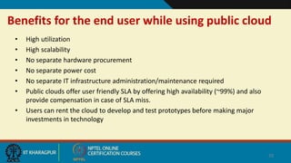 Benefits for the end user while using public cloud
• High utilization
• High scalability
• No separate hardware procurement
• No separate power cost
• No separate IT infrastructure administration/maintenance required
• Public clouds offer user friendly SLA by offering high availability (~99%) and also
provide compensation in case of SLA miss.
• Users can rent the cloud to develop and test prototypes before making major
investments in technology
29
 