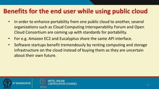 Benefits for the end user while using public cloud
• In order to enhance portability from one public cloud to another, several
organizations such as Cloud Computing Interoperability Forum and Open
Cloud Consortium are coming up with standards for portability.
• For e.g. Amazon EC2 and Eucalyptus share the same API interface.
• Software startups benefit tremendously by renting computing and storage
infrastructure on the cloud instead of buying them as they are uncertain
about their own future.
30
 