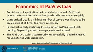 Economics of PaaS vs IaaS
• Consider a web application that needs to be available 24X7, but
where the transaction volume is unpredictable and can vary rapidly
• Using an IaaS cloud, a minimal number of servers would need to be
provisioned at all times to ensure availability
• In contrast, merely deploying the application on PaaS cloud costs
nothing. Depending upon the usage, costs are incurred.
• The PaaS cloud scales automatically to successfully handle increased
requests to the web application.
Source: Enterprise Cloud Computing by Gautam Shroff
33
 