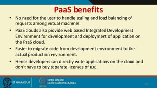 PaaS benefits
• No need for the user to handle scaling and load balancing of
requests among virtual machines
• PaaS clouds also provide web based Integrated Development
Environment for development and deployment of application on
the PaaS cloud.
• Easier to migrate code from development environment to the
actual production environment.
• Hence developers can directly write applications on the cloud and
don’t have to buy separate licenses of IDE.
34
 
