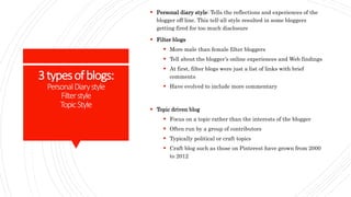 3typesofblogs:
PersonalDiarystyle
Filterstyle
TopicStyle
 Personal diary style: Tells the reflections and experiences of the
blogger off line. This tell-all style resulted in some bloggers
getting fired for too much disclosure
 Filter blogs
 More male than female filter bloggers
 Tell about the blogger’s online experiences and Web findings
 At first, filter blogs were just a list of links with brief
comments
 Have evolved to include more commentary
 Topic driven blog
 Focus on a topic rather than the interests of the blogger
 Often run by a group of contributors
 Typically political or craft topics
 Craft blog such as those on Pinterest have grown from 2000
to 2012
 