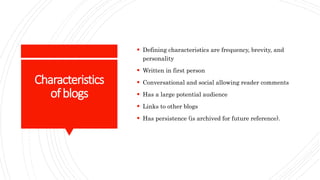 Characteristics
ofblogs
 Defining characteristics are frequency, brevity, and
personality
 Written in first person
 Conversational and social allowing reader comments
 Has a large potential audience
 Links to other blogs
 Has persistence (is archived for future reference).
 
