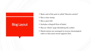 BlogLayout
 Basic unit of the post is called “discrete entries”
 Has a time stamp
 Has a post title
 Includes a blogroll (List of links)
 Has an “about” page identifying the author
 Dated entries are arranged in reverse chronological
order so that most recent appears first.
 