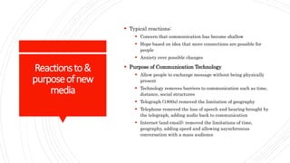 Reactionsto&
purposeofnew
media
 Typical reactions:
 Concern that communication has become shallow
 Hope based on idea that more connections are possible for
people
 Anxiety over possible changes
 Purpose of Communication Technology
 Allow people to exchange message without being physically
present
 Technology removes barriers to communication such as time,
distance, social structures
 Telegraph (1800s) removed the limitation of geography
 Telephone removed the loss of speech and hearing brought by
the telegraph, adding audio back to communication
 Internet (and email): removed the limitations of time,
geography, adding speed and allowing asynchronous
conversation with a mass audience
 