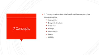 7Concepts
 7 Concepts to compare mediated media to face-to-face
communication
 Interactivity
 Temporal structure
 Social cues
 Storage
 Replicability
 Reach
 Mobility
 