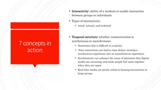 7conceptsin
action
 Interactivity: ability of a medium to enable interaction
between groups or individuals
 Types of interactivity:
 social, textual, and technical
 Temporal structure: whether communication is
synchronous or asynchronous
 Sometimes this is difficult to evaluate.
 Poor connections can lead to time delays, turning a
synchronous experience into an asynchronous experience.
 Synchronicity can enhance the sense of placeness that digital
media can encourage and make people feel more together
when they are apart
 Real-time media are poorly suited to hosting interactions in
large groups.
 