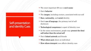Self-presentation
andIdentityCues
 The most important ID cue is one’s name
 One’s behavior
 The images, including avatars, associated with our self
 Race, nationality, and social identity
 One’s use of language, the primary tool of self-
disclosure
 Technological competence is apart of identity cues
 In the onine environment, people may present the ideal
self rather than the actual self
 One’s linked network and friends
 What others post about an individual
 How others interpret cues affects identity cues
 