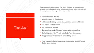 Theblog
New communication form in the 1990s founded on connections to
related topics. Blogging is the poster child for the shift from the one-
to-many mass media to participatory media
 A contraction of “Web log*”
 Term first used by Jorn Barger
 is the sum of writing, layout, links, and the pace of publication
 is a part of a larger context
 is a cumulative process
 The global network of blogs is known as the blogosphere
 Early blogs were like Tweets with links. Very few graphics
 Bloggers wrote their own code for each blog update
 * log is a nautical term meaning a chronological record of event
during a sea journey
 