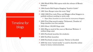Timelinefor
blogs
 1993 World Wide Web opens with the release of Mosaic
browser
 1994 Justin Hall begins blogging “Justin’s Links”
 1997 Jorn Burger coins the term “blog”
 1998-1999 Free tools Pitas and Blogger allow bloggers to
publish without needing to write code
 Open Diary launches as a free host for anonymous bloggers
 2002 First blog search engine: Technorati. Number of
blogs doubles ever few months
 2003 About 100,000 blogs exist
 2004 Blog is word of the year at Merriam-Webster. 3
million blogs exist
 2004 Facebook launches for students.
 2005 YouTube launches
 2006 Facebook accepts anyone. Twitter is founded
 2008 the term “social media” is used to describe online
many-to-many communication
 