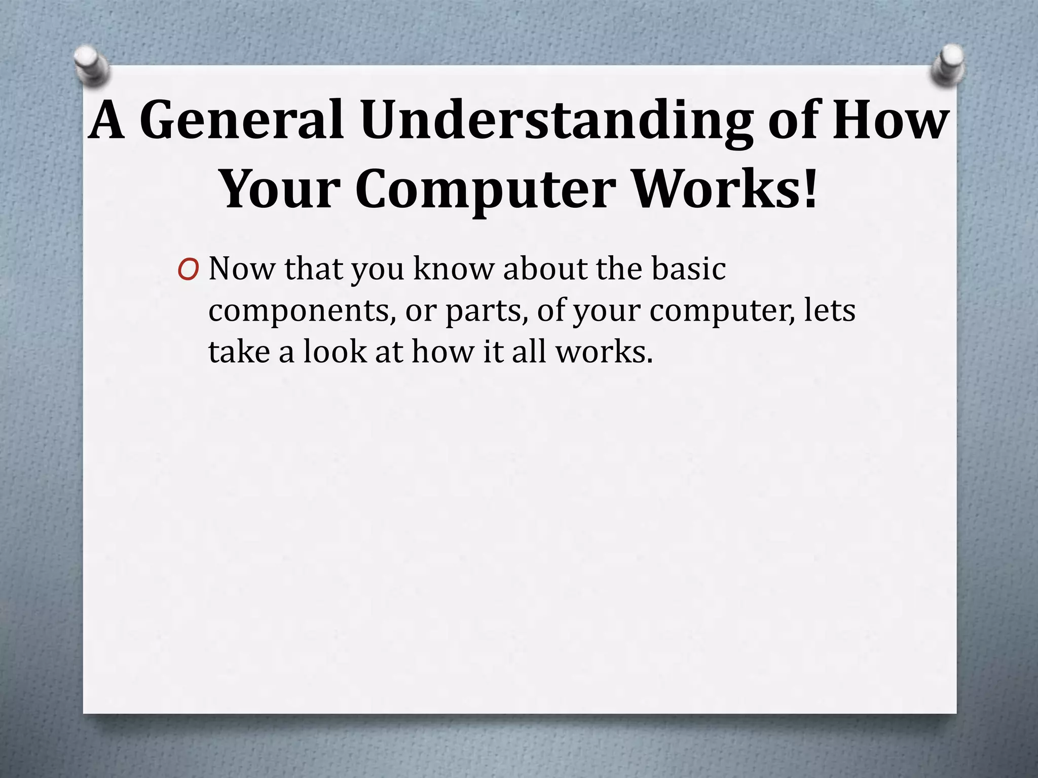A General Understanding of How
Your Computer Works!
O Now that you know about the basic
components, or parts, of your computer, lets
take a look at how it all works.
 