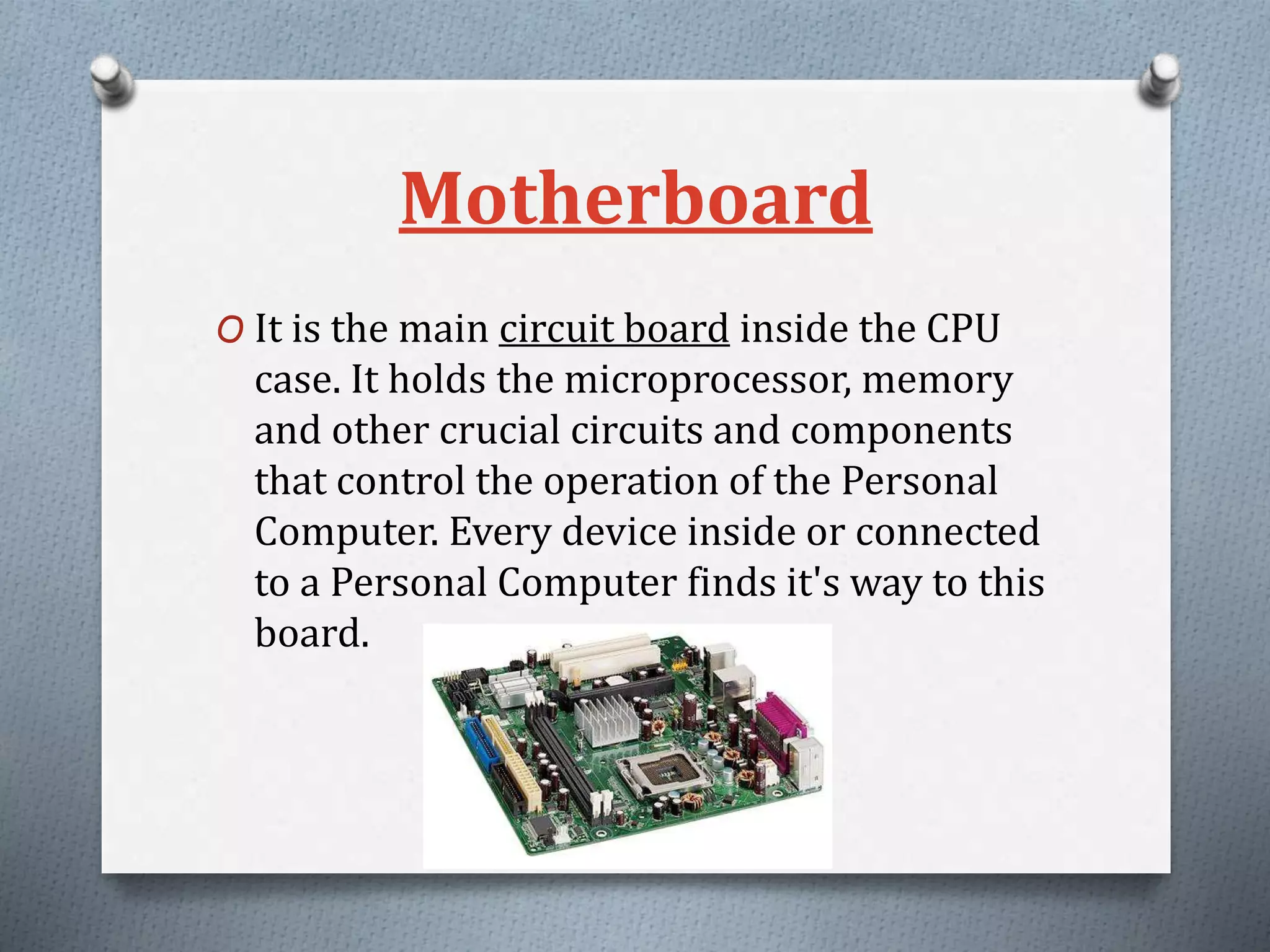 Motherboard
O It is the main circuit board inside the CPU
case. It holds the microprocessor, memory
and other crucial circuits and components
that control the operation of the Personal
Computer. Every device inside or connected
to a Personal Computer finds it's way to this
board.
 