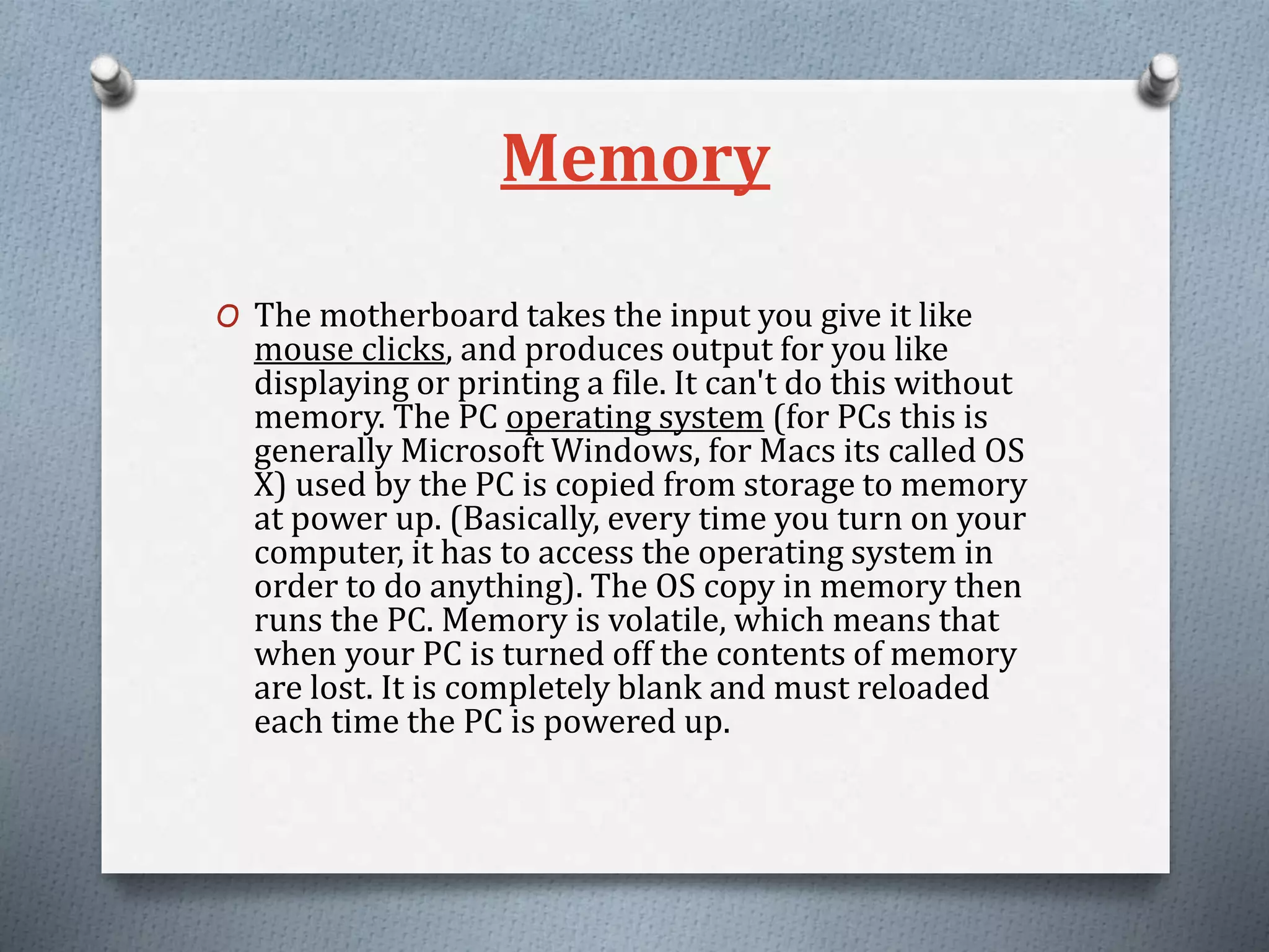 Memory
O The motherboard takes the input you give it like
mouse clicks, and produces output for you like
displaying or printing a file. It can't do this without
memory. The PC operating system (for PCs this is
generally Microsoft Windows, for Macs its called OS
X) used by the PC is copied from storage to memory
at power up. (Basically, every time you turn on your
computer, it has to access the operating system in
order to do anything). The OS copy in memory then
runs the PC. Memory is volatile, which means that
when your PC is turned off the contents of memory
are lost. It is completely blank and must reloaded
each time the PC is powered up.
 
