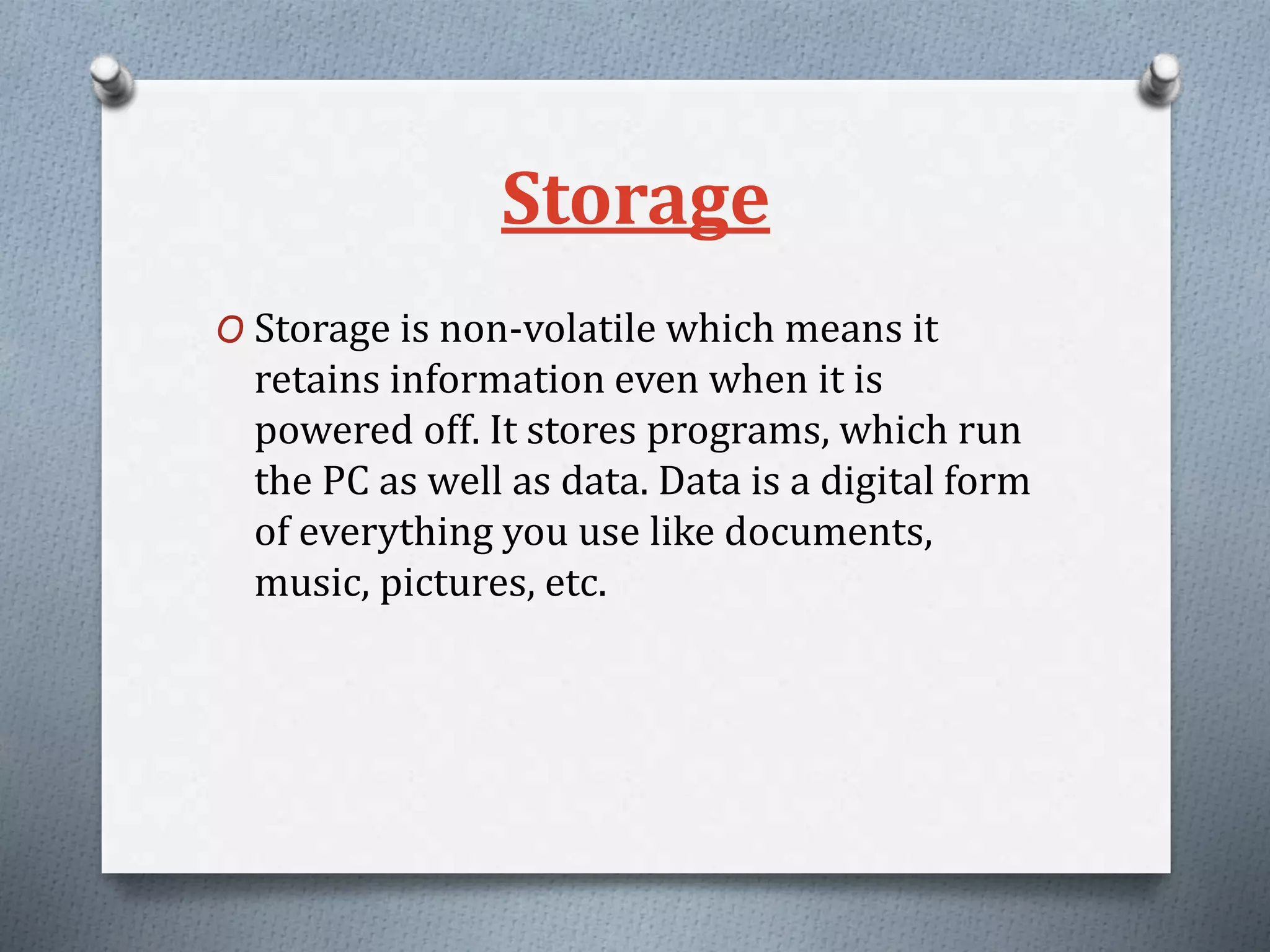 Storage
O Storage is non-volatile which means it
retains information even when it is
powered off. It stores programs, which run
the PC as well as data. Data is a digital form
of everything you use like documents,
music, pictures, etc.
 