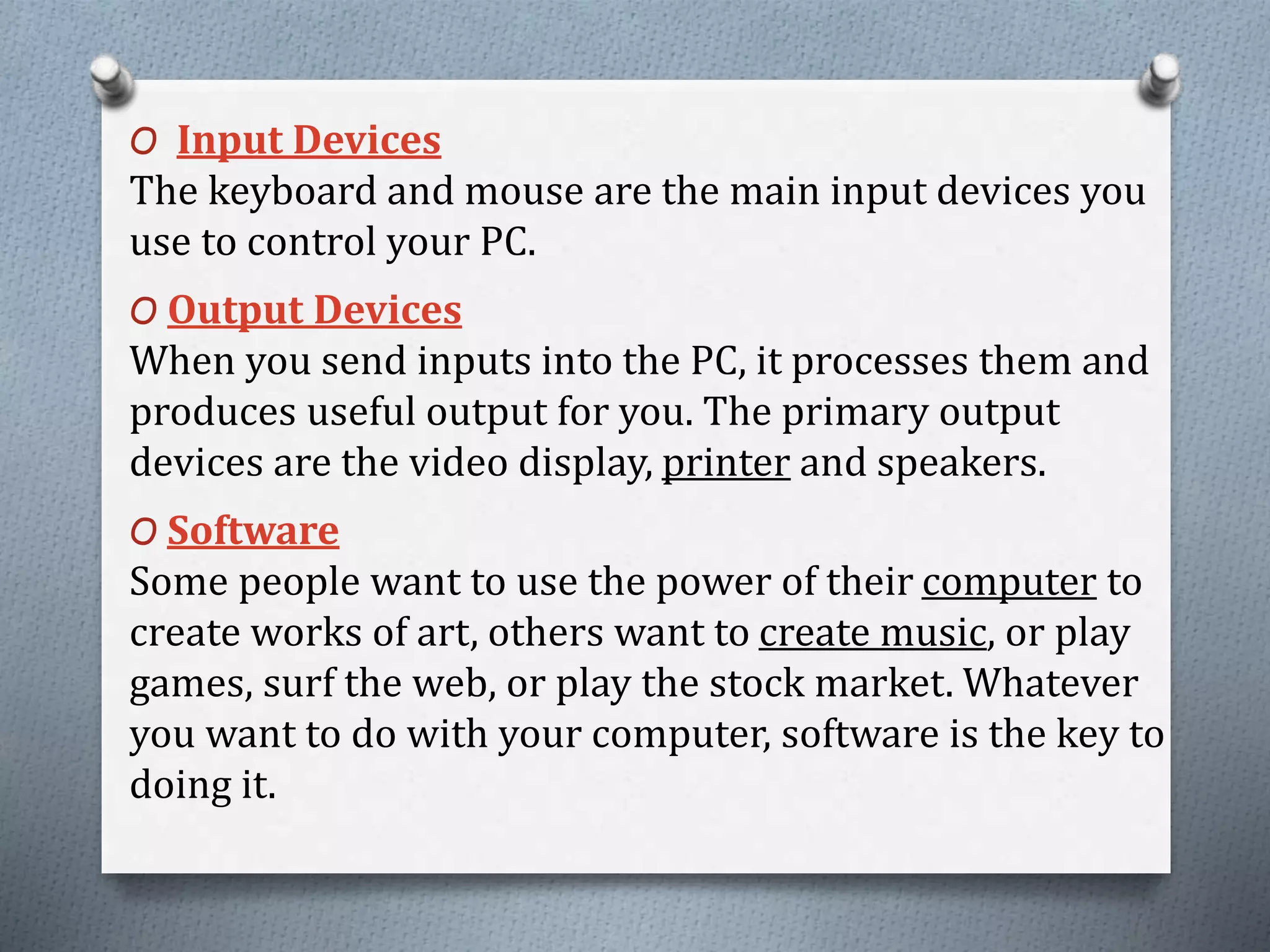 O Input Devices
The keyboard and mouse are the main input devices you
use to control your PC.
O Output Devices
When you send inputs into the PC, it processes them and
produces useful output for you. The primary output
devices are the video display, printer and speakers.
O Software
Some people want to use the power of their computer to
create works of art, others want to create music, or play
games, surf the web, or play the stock market. Whatever
you want to do with your computer, software is the key to
doing it.
 