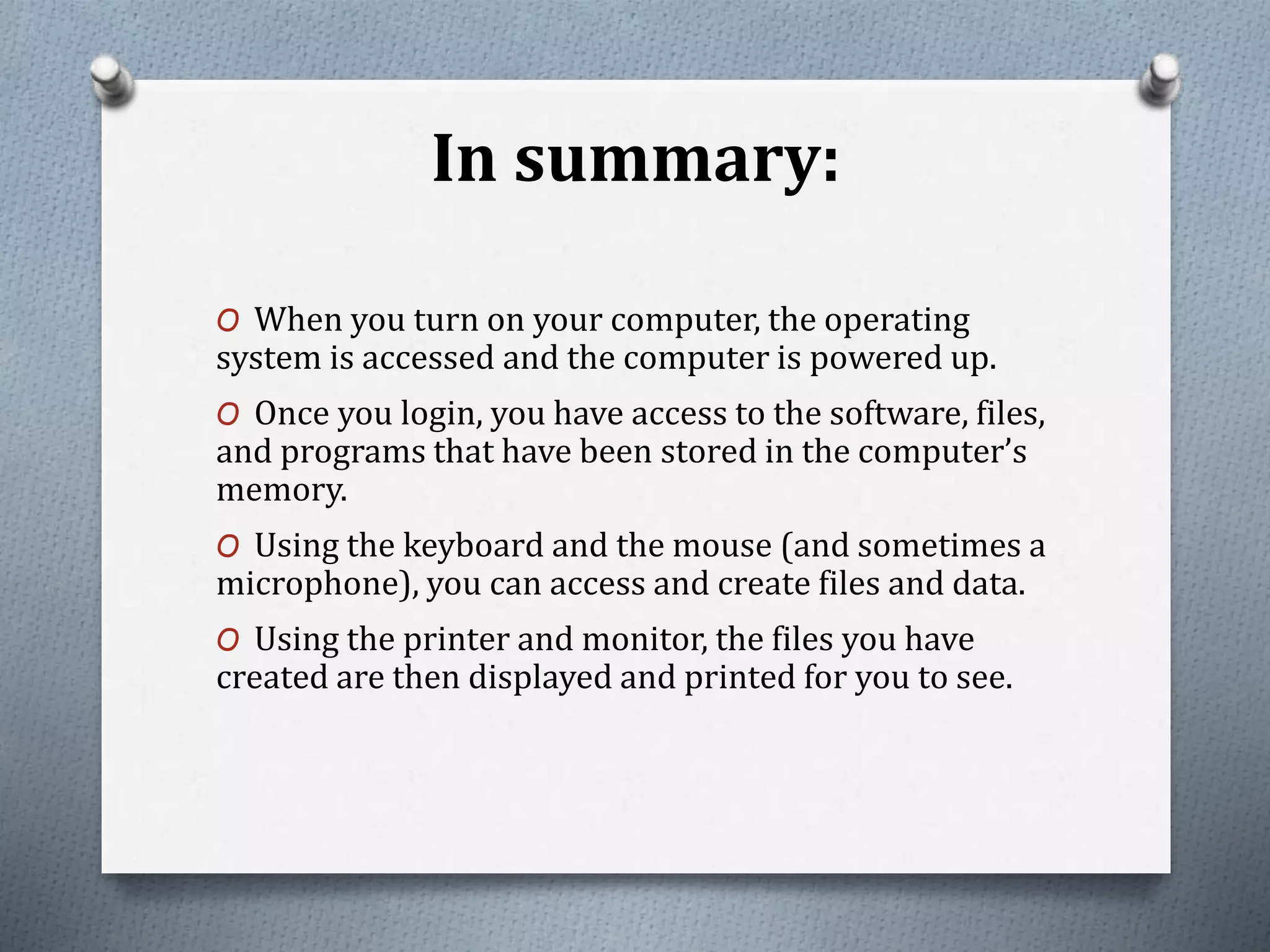 In summary:
O When you turn on your computer, the operating
system is accessed and the computer is powered up.
O Once you login, you have access to the software, files,
and programs that have been stored in the computer’s
memory.
O Using the keyboard and the mouse (and sometimes a
microphone), you can access and create files and data.
O Using the printer and monitor, the files you have
created are then displayed and printed for you to see.
 