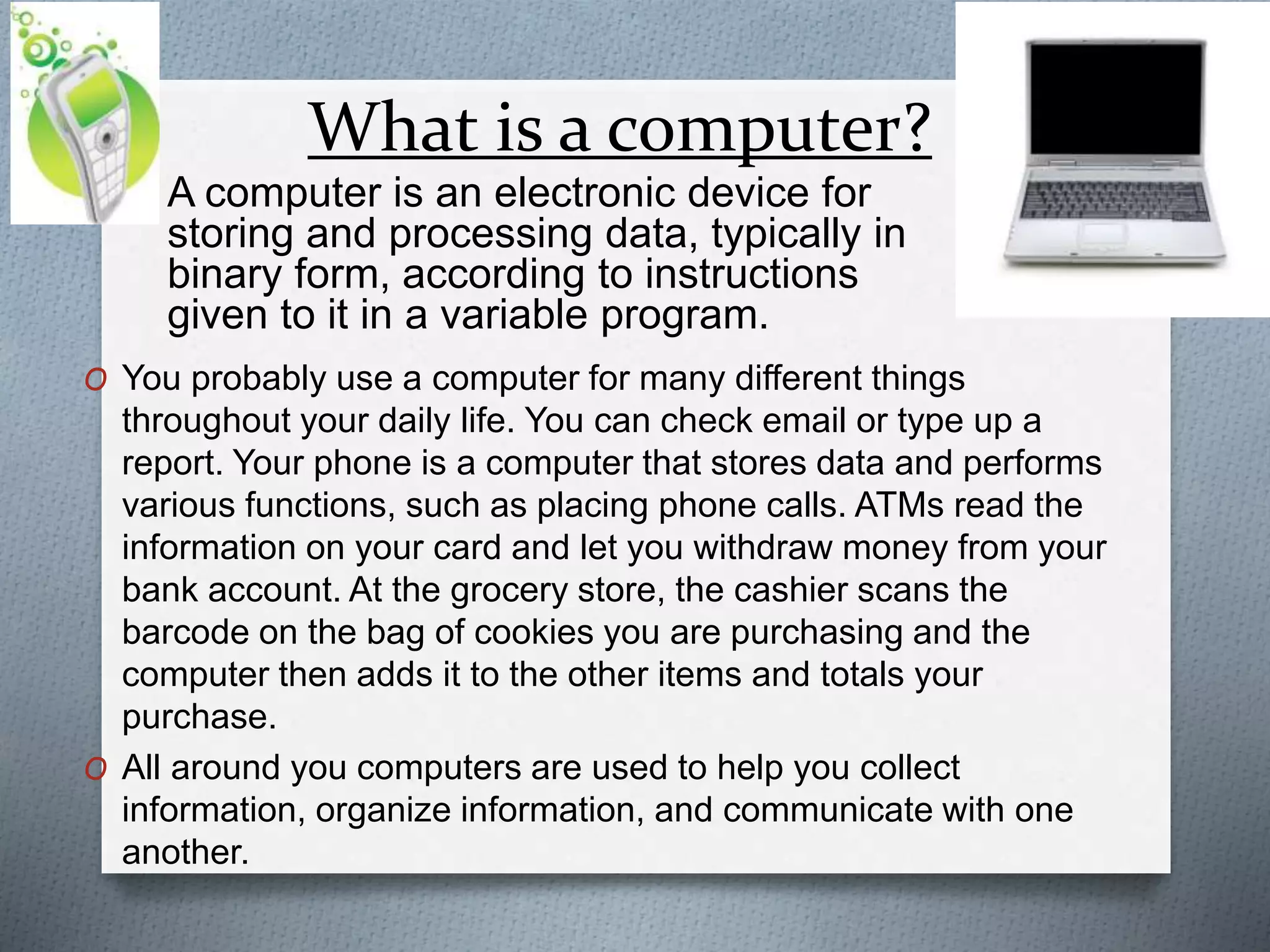 What is a computer?
O A computer is an electronic device for
storing and processing data, typically in
binary form, according to instructions
given to it in a variable program.
O You probably use a computer for many different things
throughout your daily life. You can check email or type up a
report. Your phone is a computer that stores data and performs
various functions, such as placing phone calls. ATMs read the
information on your card and let you withdraw money from your
bank account. At the grocery store, the cashier scans the
barcode on the bag of cookies you are purchasing and the
computer then adds it to the other items and totals your
purchase.
O All around you computers are used to help you collect
information, organize information, and communicate with one
another.
 