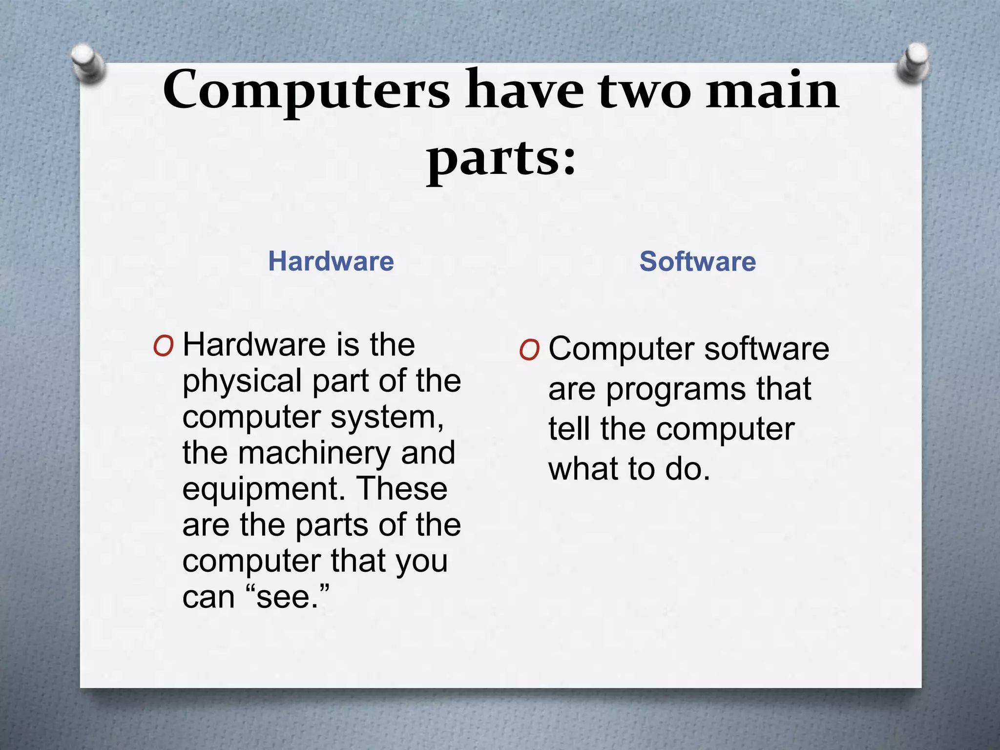 Computers have two main
parts:
Hardware Software
O Hardware is the
physical part of the
computer system,
the machinery and
equipment. These
are the parts of the
computer that you
can “see.”
O Computer software
are programs that
tell the computer
what to do.
 