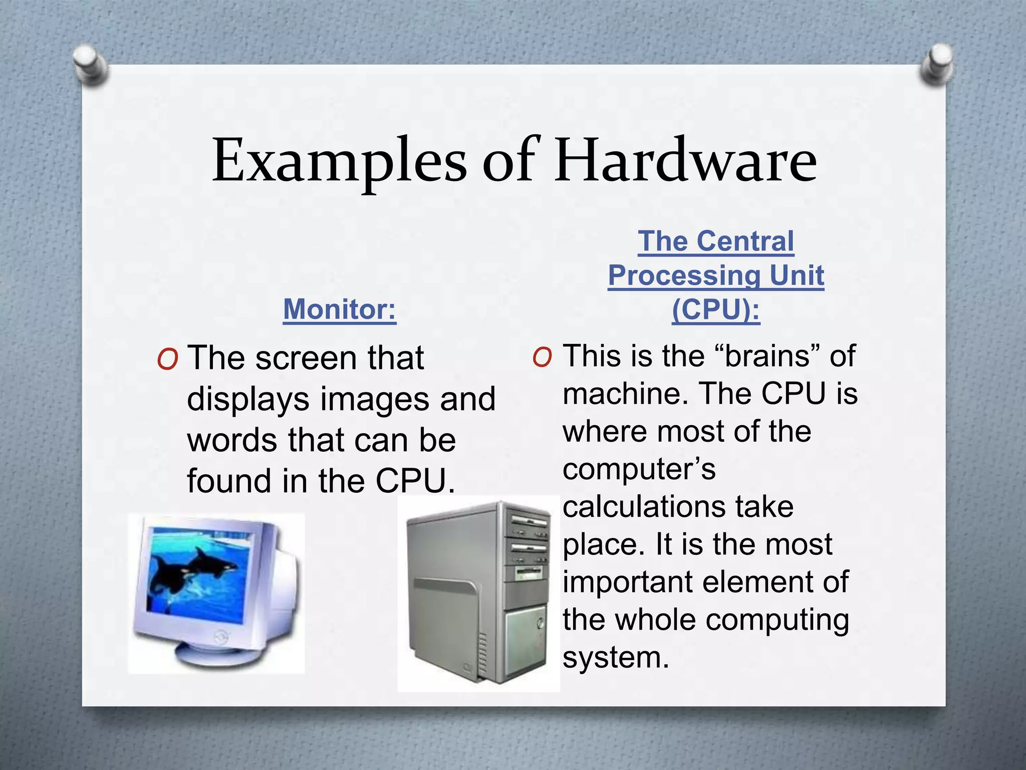 Examples of Hardware
Monitor:
The Central
Processing Unit
(CPU):
O The screen that
displays images and
words that can be
found in the CPU.
O This is the “brains” of
machine. The CPU is
where most of the
computer’s
calculations take
place. It is the most
important element of
the whole computing
system.
 