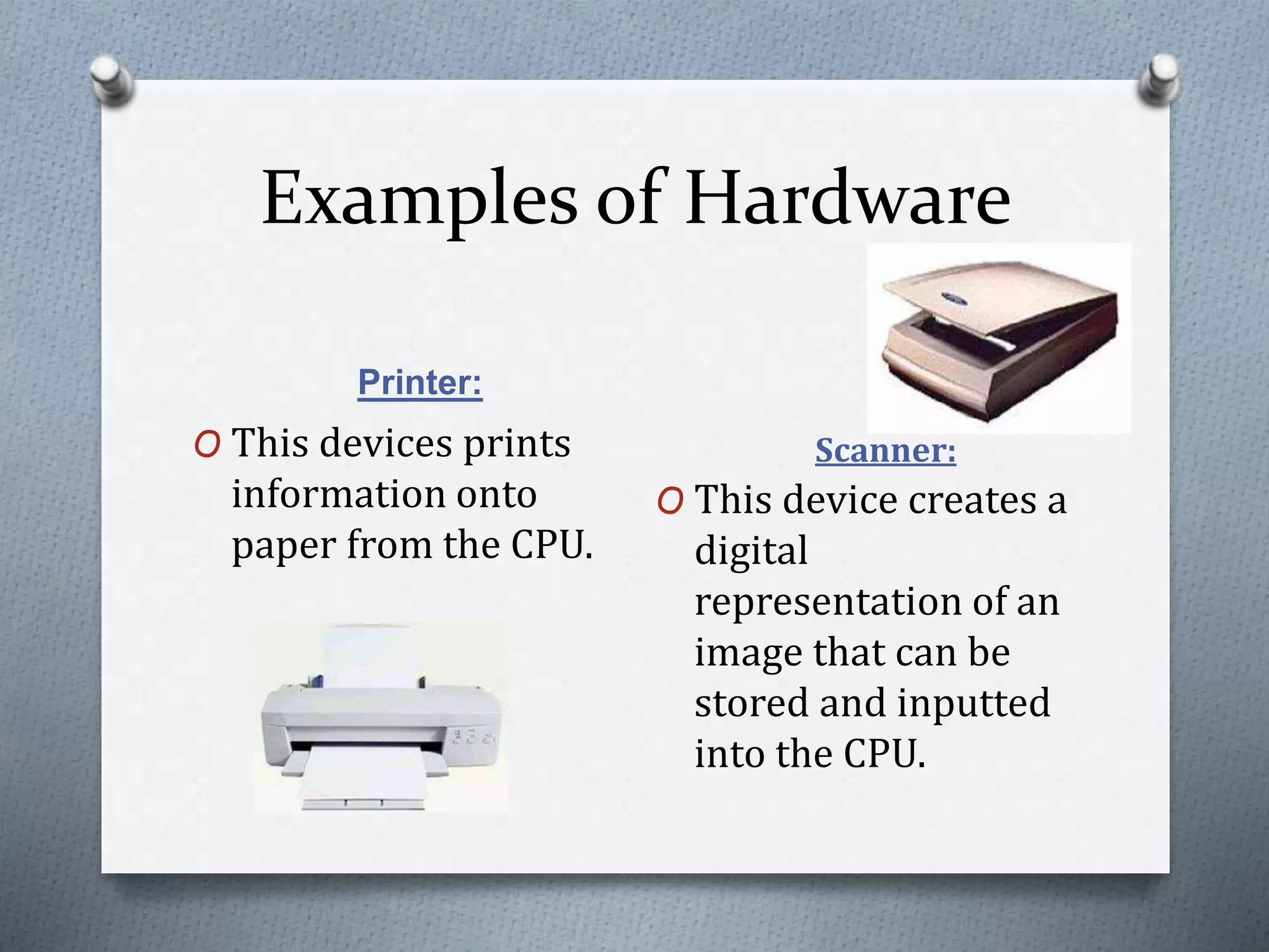 Examples of Hardware
Printer:
Scanner:O This devices prints
information onto
paper from the CPU.
O This device creates a
digital
representation of an
image that can be
stored and inputted
into the CPU.
 