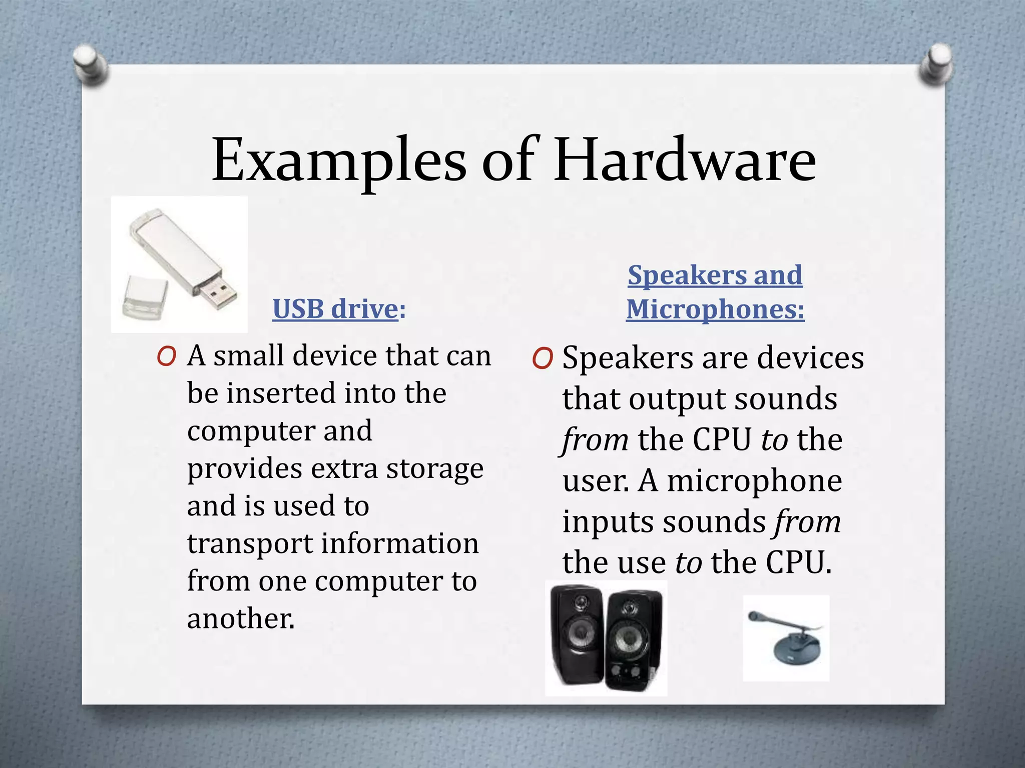 Examples of Hardware
USB drive:
Speakers and
Microphones:
O A small device that can
be inserted into the
computer and
provides extra storage
and is used to
transport information
from one computer to
another.
O Speakers are devices
that output sounds
from the CPU to the
user. A microphone
inputs sounds from
the use to the CPU.
 