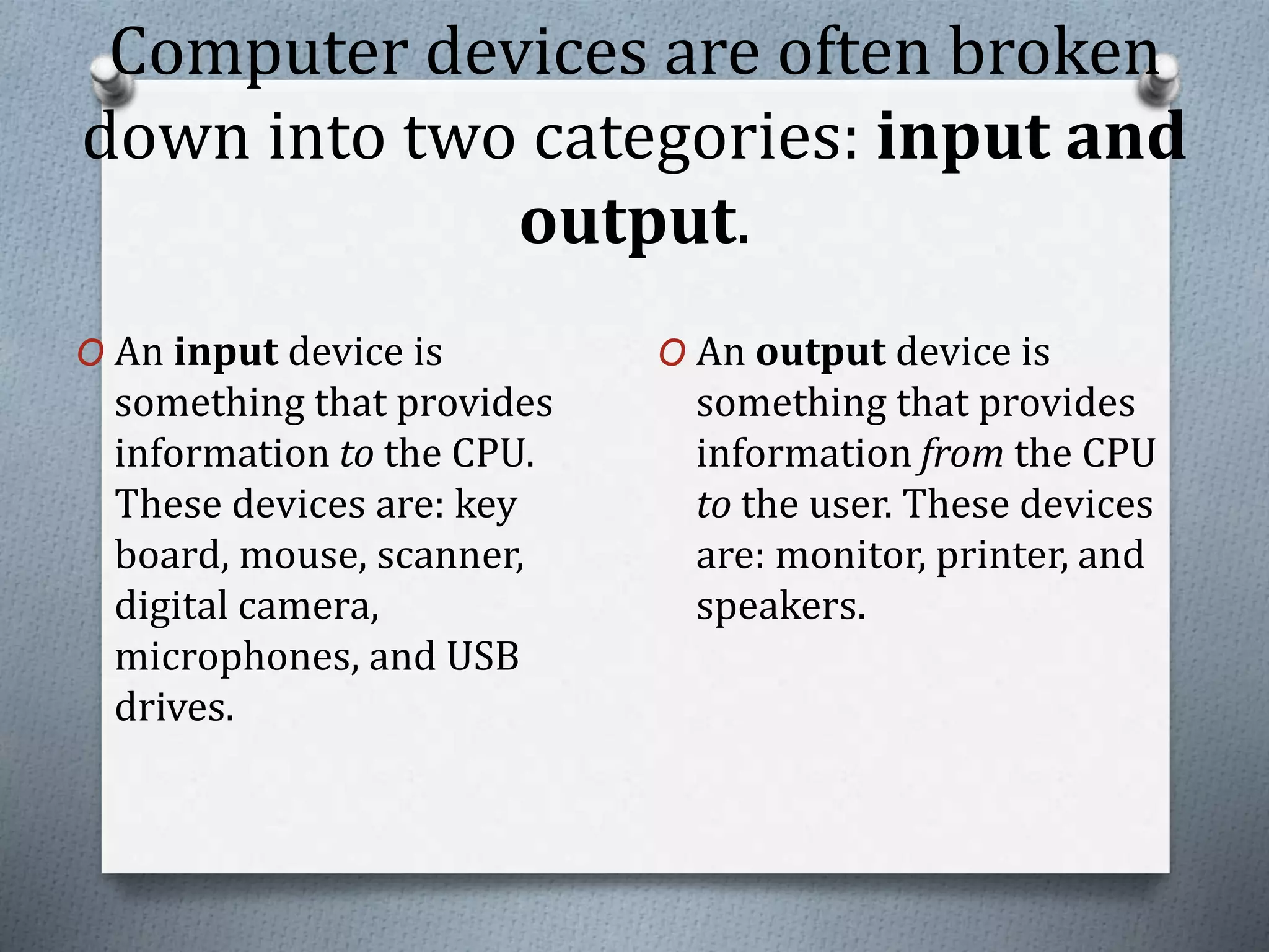 Computer devices are often broken
down into two categories: input and
output.
O An input device is
something that provides
information to the CPU.
These devices are: key
board, mouse, scanner,
digital camera,
microphones, and USB
drives.
O An output device is
something that provides
information from the CPU
to the user. These devices
are: monitor, printer, and
speakers.
 
