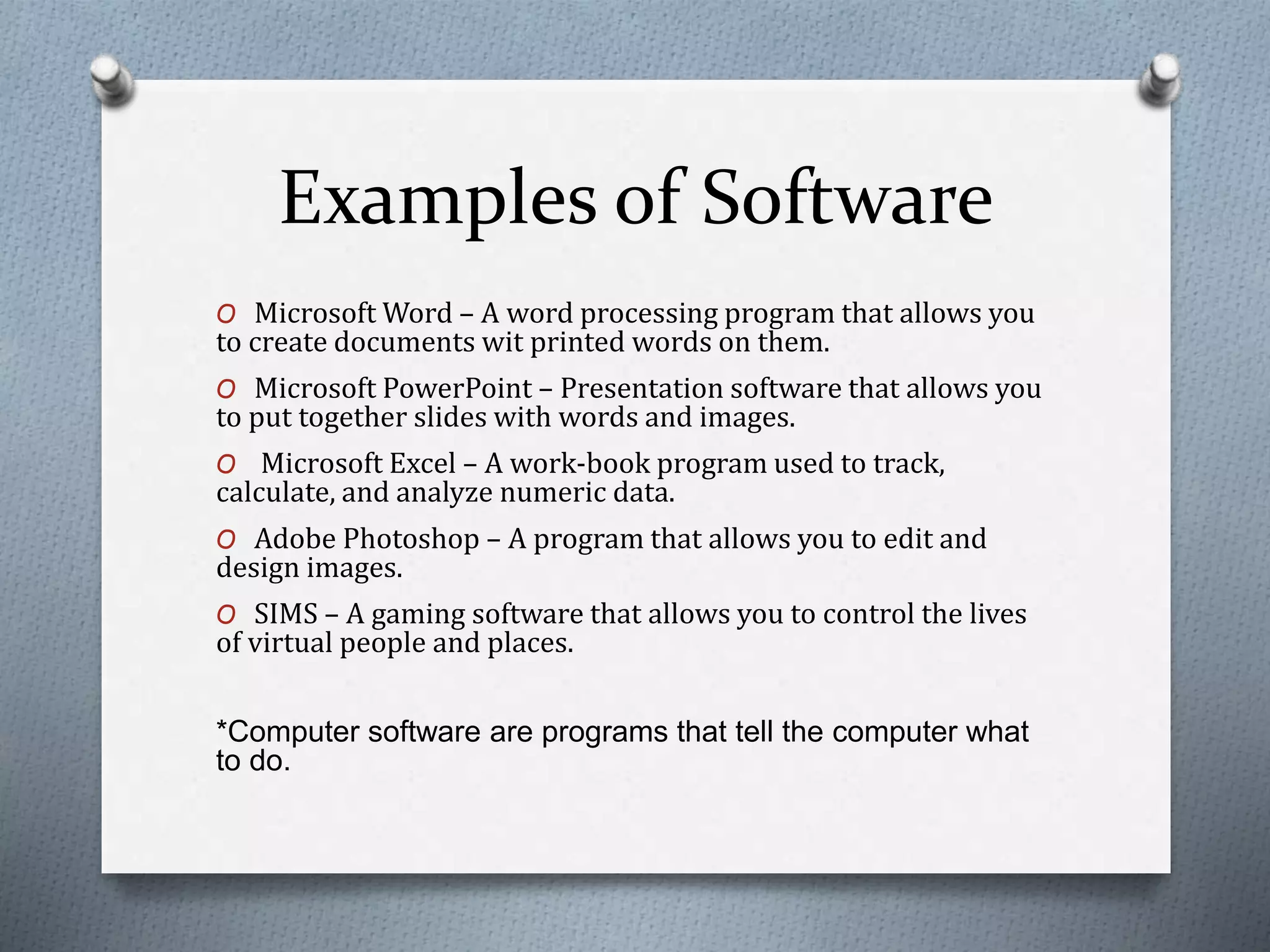Examples of Software
O Microsoft Word – A word processing program that allows you
to create documents wit printed words on them.
O Microsoft PowerPoint – Presentation software that allows you
to put together slides with words and images.
O Microsoft Excel – A work-book program used to track,
calculate, and analyze numeric data.
O Adobe Photoshop – A program that allows you to edit and
design images.
O SIMS – A gaming software that allows you to control the lives
of virtual people and places.
*Computer software are programs that tell the computer what
to do.
 