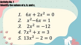Activity No. 1
Identify the values of a, b, and c.
1. 6𝑥 + 2𝑥2
= 0
2. 𝑥2
−6𝑥 = 1
3. 2𝑥2
= −12
4. 7𝑥2
+ 𝑥 = 3
5. 13𝑥2
− 2 = 0
 
