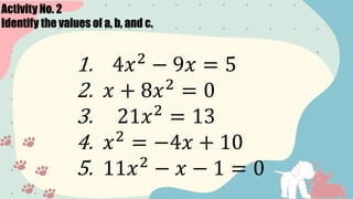 Activity No. 2
Identify the values of a, b, and c.
1. 4𝑥2
− 9𝑥 = 5
2. 𝑥 + 8𝑥2
= 0
3. 21𝑥2
= 13
4. 𝑥2
= −4𝑥 + 10
5. 11𝑥2
− 𝑥 − 1 = 0
 