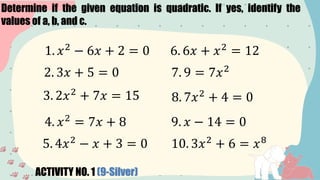 Determine if the given equation is quadratic. If yes, identify the
values of a, b, and c.
ACTIVITY NO. 1 (9-Silver)
1. 𝑥2
− 6𝑥 + 2 = 0
2. 3𝑥 + 5 = 0
3. 2𝑥2
+ 7𝑥 = 15
4. 𝑥2
= 7𝑥 + 8
5. 4𝑥2
− 𝑥 + 3 = 0
6. 6𝑥 + 𝑥2
= 12
7. 9 = 7𝑥2
8. 7𝑥2
+ 4 = 0
9. 𝑥 − 14 = 0
10. 3𝑥2
+ 6 = 𝑥8
 