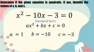 Determine if the given equation is quadratic. If yes, identify the
values of a, b, and c.
𝑥2
− 10𝑥 − 3 = 0
Standard form
𝑎𝑥2
+ 𝑏𝑥 + 𝑐 = 0
𝑎 = 1 𝑏 = −10 𝑐 = −3
 