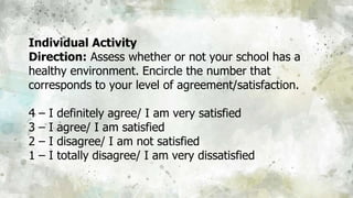 Individual Activity
Direction: Assess whether or not your school has a
healthy environment. Encircle the number that
corresponds to your level of agreement/satisfaction.
4 – I definitely agree/ I am very satisfied
3 – I agree/ I am satisfied
2 – I disagree/ I am not satisfied
1 – I totally disagree/ I am very dissatisfied
 