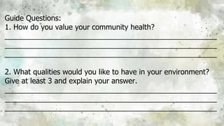 Guide Questions:
1. How do you value your community health?
____________________________________________________
____________________________________________________
____________________________________________________
2. What qualities would you like to have in your environment?
Give at least 3 and explain your answer.
____________________________________________________
____________________________________________________
____________________________________________________
 