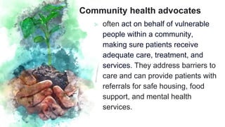 Community health advocates
⪢ often act on behalf of vulnerable
people within a community,
making sure patients receive
adequate care, treatment, and
services. They address barriers to
care and can provide patients with
referrals for safe housing, food
support, and mental health
services.
 