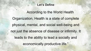 Let’s Define
According to the World Health
Organization, Health is a state of complete
physical, mental, and social well-being and
not just the absence of disease or infirmity. It
leads to the ability to lead a socially and
economically productive life.”
 