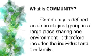 Community is defined
as a sociological group in a
large place sharing one
environment. It therefore
includes the individual and
the family.
What is COMMUNITY?
 