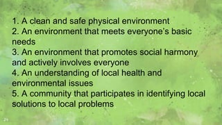 24
1. A clean and safe physical environment
2. An environment that meets everyone’s basic
needs
3. An environment that promotes social harmony
and actively involves everyone
4. An understanding of local health and
environmental issues
5. A community that participates in identifying local
solutions to local problems
 