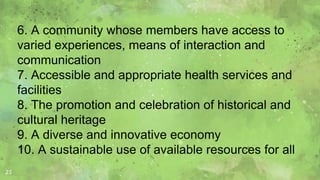 25
6. A community whose members have access to
varied experiences, means of interaction and
communication
7. Accessible and appropriate health services and
facilities
8. The promotion and celebration of historical and
cultural heritage
9. A diverse and innovative economy
10. A sustainable use of available resources for all
 