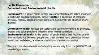 Let Us Remember
Community and Environmental Health
Community is a place where people are connected to each other sharing in
a particular geographical area. While Health is a condition of complete
physical, mental, social and well-being and not merely the absence of any
disease.
Community health focuses on sustainable community efforts to promote,
protect and solve problems affecting their health conditions.
Environmental health is the branch of public health that focuses on the
interrelationships between people and their environment, promotes human
health and well-being, and fosters healthy and safe communities.
There are ten characteristics of a healthy community from the (WHO) World
Health Organization.
 