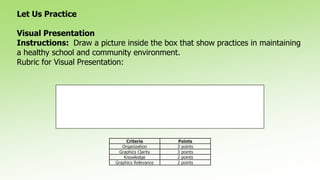 Let Us Practice
Visual Presentation
Instructions: Draw a picture inside the box that show practices in maintaining
a healthy school and community environment.
Rubric for Visual Presentation:
Criteria Points
Organization 3 points
Graphics Clarity 3 points
Knowledge 2 points
Graphics Relevance 2 points
 