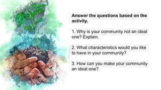Answer the questions based on the
activity.
1. Why is your community not an ideal
one? Explain.
2. What characteristics would you like
to have in your community?
3. How can you make your community
an ideal one?
 