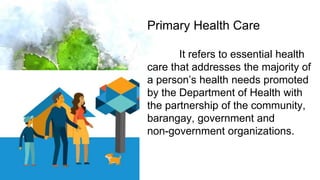 33
Primary Health Care
It refers to essential health
care that addresses the majority of
a person’s health needs promoted
by the Department of Health with
the partnership of the community,
barangay, government and
non-government organizations.
 