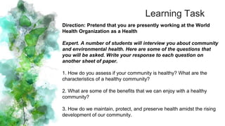 Learning Task
Direction: Pretend that you are presently working at the World
Health Organization as a Health
Expert. A number of students will interview you about community
and environmental health. Here are some of the questions that
you will be asked. Write your response to each question on
another sheet of paper.
1. How do you assess if your community is healthy? What are the
characteristics of a healthy community?
2. What are some of the benefits that we can enjoy with a healthy
community?
3. How do we maintain, protect, and preserve health amidst the rising
development of our community.
 