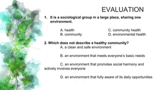 1. It is a sociological group in a large place, sharing one
environment.
A. health C. community health
B. community D. environmental health
2. Which does not describe a healthy community?
A. a clean and safe environment
B. an environment that meets everyone’s basic needs
C. an environment that promotes social harmony and
actively involves everyone
D. an environment that fully aware of its daily opportunities
EVALUATION
 
