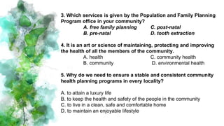 3. Which services is given by the Population and Family Planning
Program office in your community?
A. free family planning C. post-natal
B. pre-natal D. tooth extraction
4. It is an art or science of maintaining, protecting and improving
the health of all the members of the community.
A. health C. community health
B. community D. environmental health
5. Why do we need to ensure a stable and consistent community
health planning programs in every locality?
A. to attain a luxury life
B. to keep the health and safety of the people in the community
C. to live in a clean, safe and comfortable home
D. to maintain an enjoyable lifestyle
 