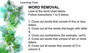 WORD REMOVAL.
Look at the word chart below.
Follow instructions 1 to 5 below.
1. Cross out words that consist of five or less
letters.
2. Cross out all the words that begin with letter
S.
3. Cross out contractions (for example, can’t)
4. Cross out words that consist of ten or more
letters.
5. Cross out all words that consist of O in
column 2.
Learning Task
 