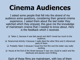Cinema Audiences
    I asked some people that fell into the strand of my
audience some questions, considering their general cinema
    experience. I asked them about the last trailer they
watched which they enjoyed, this gave me the knowledge
 of mainstream cinema that I needed to know about. Here
             is the feedback which I received.

   Taken 2, because it was fast paced and didn't reveal too much to the
                                   audience.
 Paranormal Activity 4 because I really liked the other films and it referenced
                                 parts of them.
  Probably Taken 2 because I loved the first film and the trailer was really
                                    exciting.
 House at the End of the Street because it was very visual to watch and the
                      blackouts and pauses were thrilling.


   Each of these films are mainstream, with two of them
 