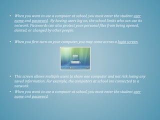 • When you want to use a computer at school, you must enter the student user
name and password. By having users log on, the school limits who can use its
network. Passwords can also protect your personal files from being opened,
deleted, or changed by other people.
• When you first turn on your computer, you may come across a login screen.
• This screen allows multiple users to share one computer and not risk losing any
saved information. For example, the computers at school are connected to a
network.
• When you want to use a computer at school, you must enter the student user
name and password.
 