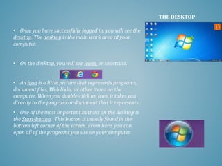 • Once you have successfully logged in, you will see the
desktop. The desktop is the main work area of your
computer.
• On the desktop, you will see icons, or shortcuts.
• An icon is a little picture that represents programs,
document files, Web links, or other items on the
computer. When you double-click an icon, it takes you
directly to the program or document that it represents.
• One of the most important buttons on the desktop is
the Start-button. This button is usually found in the
bottom left corner of the screen. From here, you can
open all of the programs you use on your computer.
THE DESKTOP
 