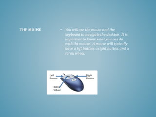 • You will use the mouse and the
keyboard to navigate the desktop. It is
important to know what you can do
with the mouse. A mouse will typically
have a left button, a right button, and a
scroll wheel.
THE MOUSE
 