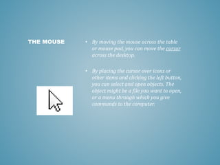 • By moving the mouse across the table
or mouse pad, you can move the cursor
across the desktop.
• By placing the cursor over icons or
other items and clicking the left button,
you can select and open objects. The
object might be a file you want to open,
or a menu through which you give
commands to the computer.
THE MOUSE
 